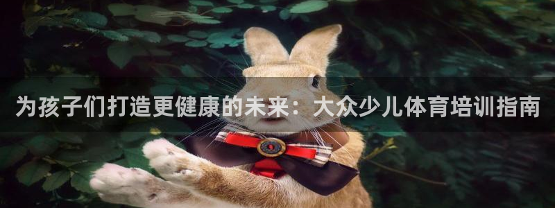 尊龙官网在哪里：为孩子们打造更健康的未来：大众少儿体
