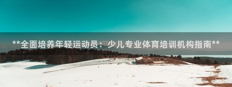 尊龙凯时有限公司：**全面培养年轻运动员：少儿专业体