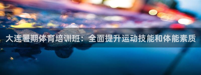 尊龙凯时下载人生就是博：大连暑期体育培训班：全面提升