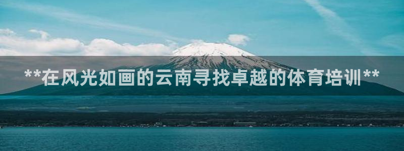 尊龙凯时是不是合法：**在风光如画的云南寻找卓越的体