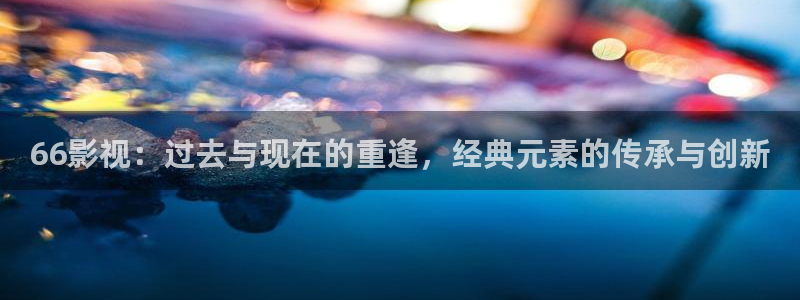 苍苍影视在线观看免费：66影视：过去与现在的重逢，经典元素的传承与创新